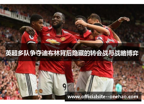 英超多队争夺迪布林背后隐藏的转会战与战略博弈