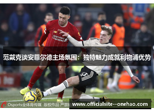 范戴克谈安菲尔德主场氛围:独特魅力成就利物浦优势 范戴克谈安菲尔德主场氛围:独特魅力成就利物浦优势
