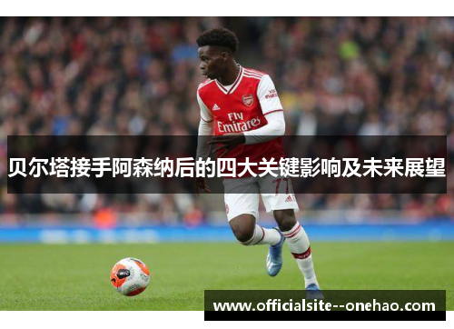 贝尔塔接手阿森纳后的四大关键影响及未来展望