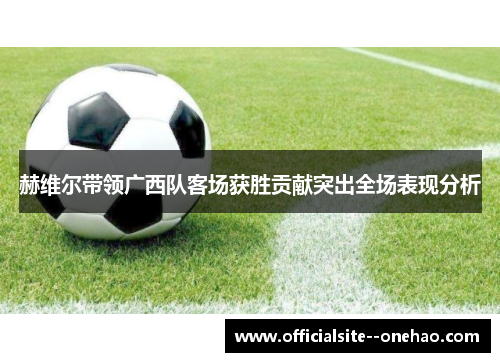 赫维尔带领广西队客场获胜贡献突出全场表现分析