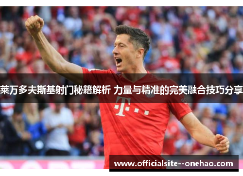莱万多夫斯基射门秘籍解析 力量与精准的完美融合技巧分享