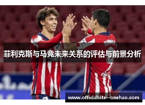 菲利克斯与马竞未来关系的评估与前景分析