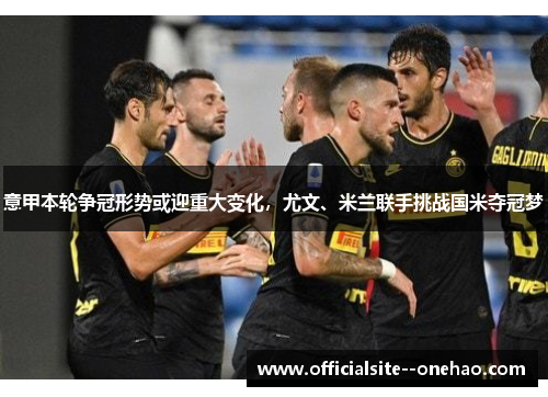 意甲本轮争冠形势或迎重大变化，尤文、米兰联手挑战国米夺冠梦