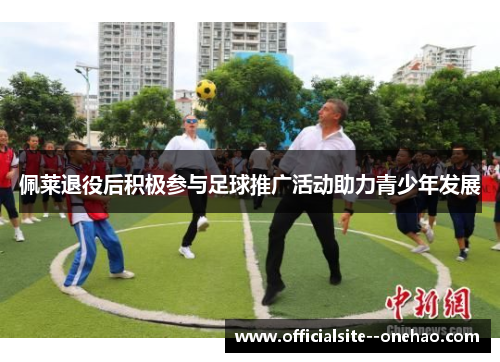 佩莱退役后积极参与足球推广活动助力青少年发展 佩莱退役后积极参与足球推广活动助力青少年发展