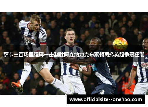 萨卡三百场里程碑一击制胜阿森纳力克布莱顿再掀英超争冠狂潮 萨卡三百场里程碑一击制胜阿森纳力克布莱顿再掀英超争冠狂潮