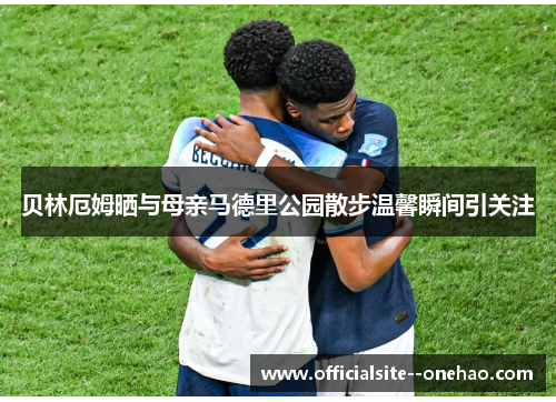 贝林厄姆晒与母亲马德里公园散步温馨瞬间引关注