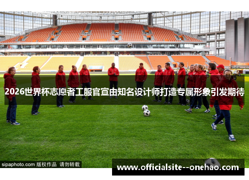 2026世界杯志愿者工服官宣由知名设计师打造专属形象引发期待 2026世界杯志愿者工服官宣由知名设计师打造专属形象引发期待