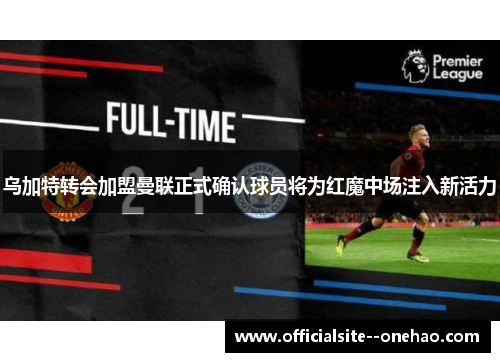 乌加特转会加盟曼联正式确认球员将为红魔中场注入新活力 乌加特转会加盟曼联正式确认球员将为红魔中场注入新活力