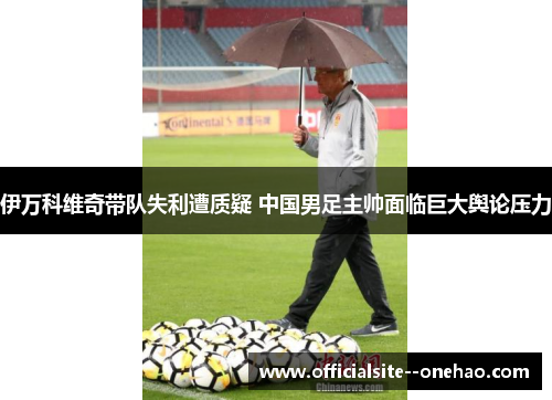 伊万科维奇带队失利遭质疑 中国男足主帅面临巨大舆论压力 伊万科维奇带队失利遭质疑 中国男足主帅面临巨大舆论压力