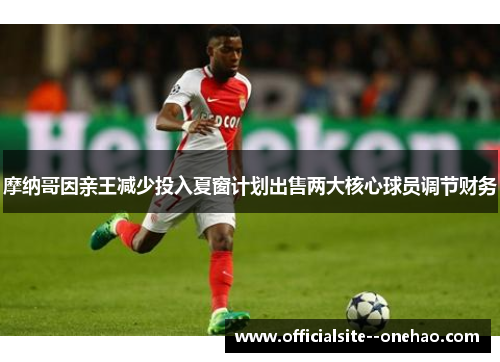 摩纳哥因亲王减少投入夏窗计划出售两大核心球员调节财务 摩纳哥因亲王减少投入夏窗计划出售两大核心球员调节财务