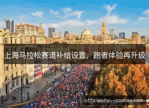 上海马拉松赛道补给设置,跑者体验再升级 上海马拉松赛道补给设置,跑者体验再升级
