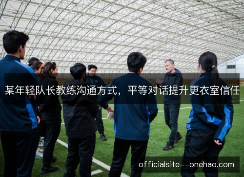 某年轻队长教练沟通方式,平等对话提升更衣室信任 某年轻队长教练沟通方式,平等对话提升更衣室信任